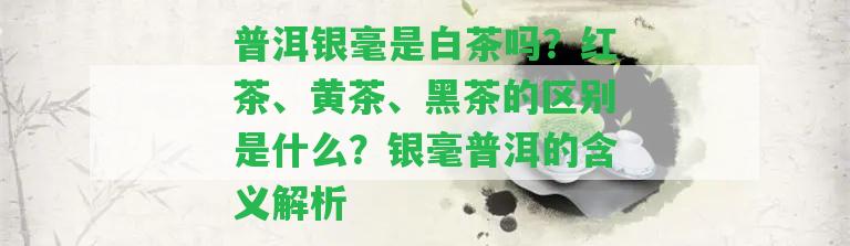 普洱銀毫是白茶嗎？紅茶、黃茶、黑茶的區(qū)別是什么？銀毫普洱的含義解析