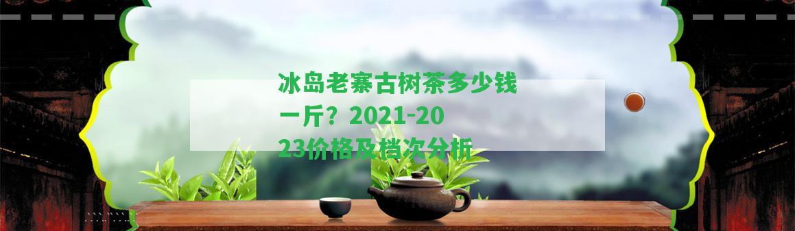 冰島老寨古樹茶多少錢一斤？2021-2023價格及檔次分析