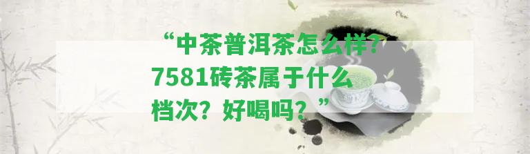 “中茶普洱茶怎么樣？7581磚茶屬于什么檔次？好喝嗎？”