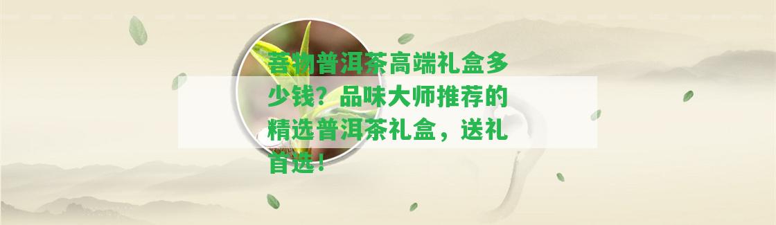 菩物普洱茶高端禮盒多少錢？品味大師推薦的精選普洱茶禮盒，送禮首選！