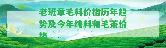 老班章毛料價格歷年趨勢及今年純料和毛茶價格