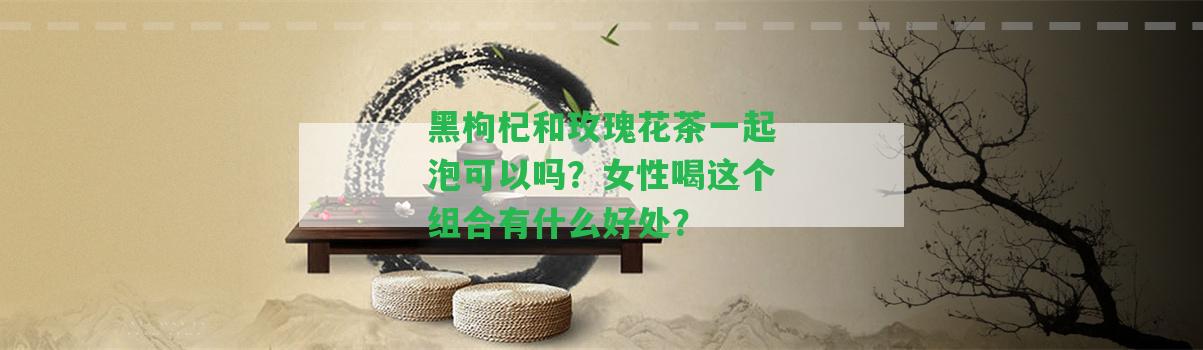 黑枸杞和玫瑰花茶一起泡可以嗎？女性喝這個組合有什么好處？