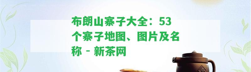 布朗山寨子大全：53個(gè)寨子地圖、圖片及名稱 - 新茶網(wǎng)