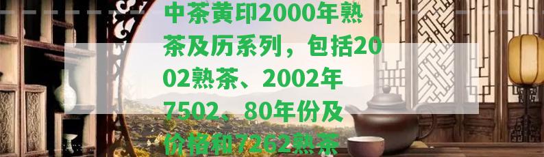 中茶黃印2000年熟茶及歷系列，包含2002熟茶、2002年7502、80年份及價格和7262熟茶