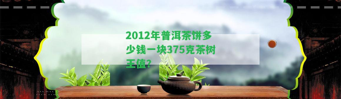 2012年普洱茶餅多少錢一塊375克茶樹王值？