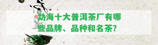 勐海十大普洱茶廠有哪些品牌、品種和名茶？