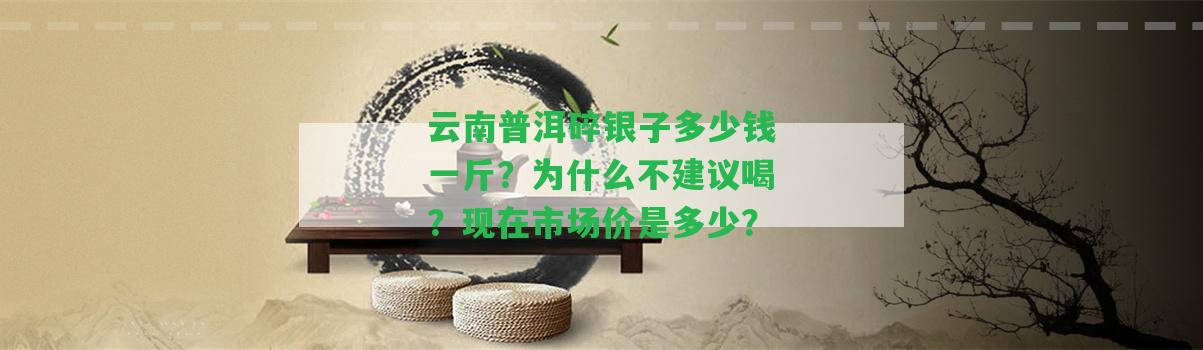 云南普洱碎銀子多少錢一斤？為什么不建議喝？現(xiàn)在市場價是多少？