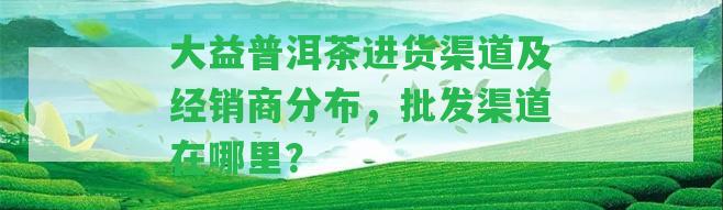 大益普洱茶進(jìn)貨渠道及經(jīng)銷(xiāo)商分布，批發(fā)渠道在哪里？