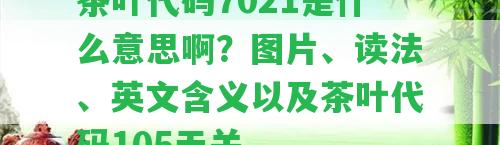 茶葉代碼7021是什么意思啊？圖片、讀法、英文含義以及茶葉代碼105無(wú)關(guān)