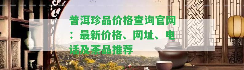 普洱珍品價格查詢官網(wǎng)：最新價格、網(wǎng)址、電話及茶品推薦