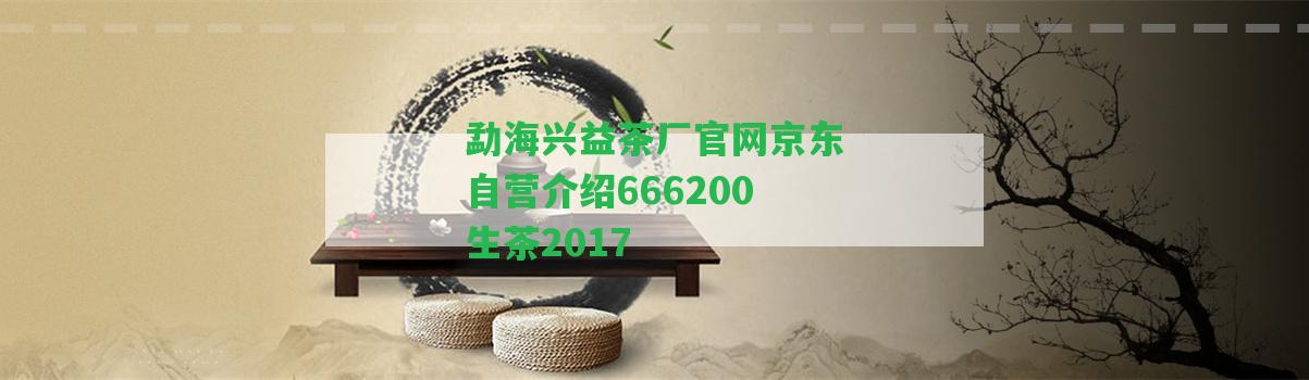 勐海興益茶廠官網(wǎng)京東自營介紹666200生茶2017