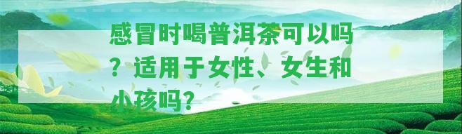 感冒時喝普洱茶可以嗎？適用于女性、女生和小孩嗎？