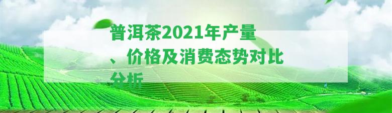 普洱茶2021年產(chǎn)量、價格及消費態(tài)勢對比分析