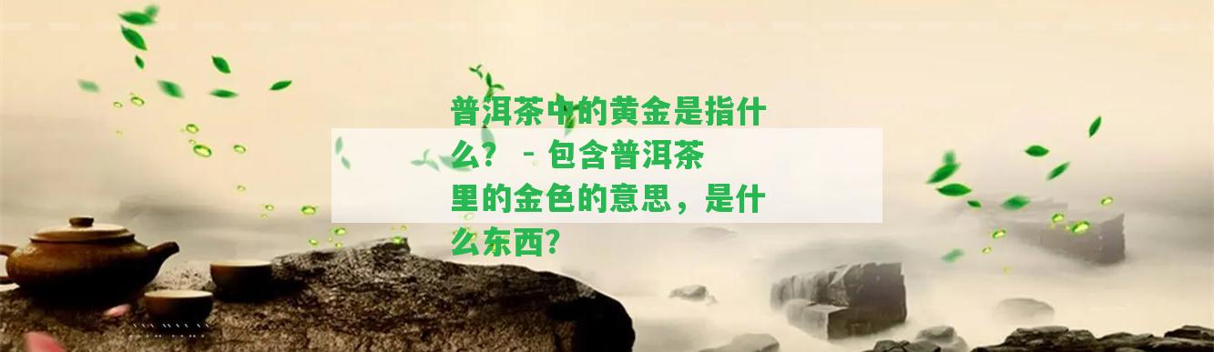 普洱茶中的黃金是指什么？ - 包含普洱茶里的金色的意思，是什么東西？