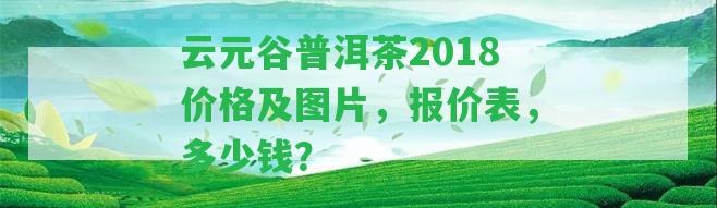 云元谷普洱茶2018價(jià)格及圖片，報(bào)價(jià)表，多少錢？