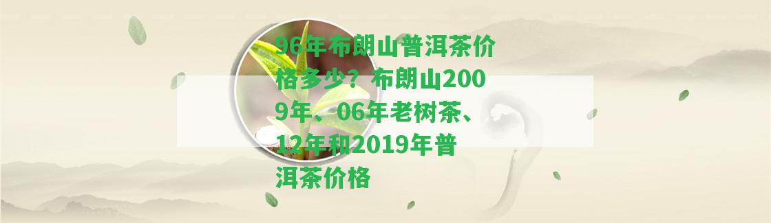 96年布朗山普洱茶價格多少？布朗山2009年、06年老樹茶、12年和2019年普洱茶價格