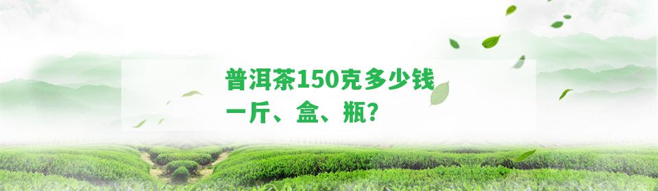 普洱茶150克多少錢一斤、盒、瓶？