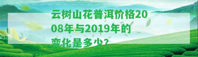 云樹山花普洱價(jià)格2008年與2019年的變化是多少？