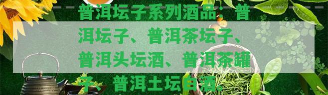 普洱壇子系列酒品：普洱壇子、普洱茶壇子、普洱頭壇酒、普洱茶罐子、普洱土壇白酒。