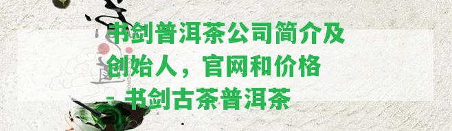 書劍普洱茶公司簡介及創(chuàng)始人，官網(wǎng)和價格 - 書劍古茶普洱茶