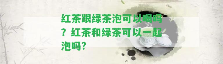 紅茶跟綠茶泡可以喝嗎？紅茶和綠茶可以一起泡嗎?