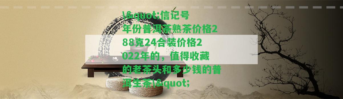 \"信記號(hào)年份普洱茶熟茶價(jià)格288克24合裝價(jià)格2022年的，值得收藏的老茶頭和多少錢的普洱生茶\"