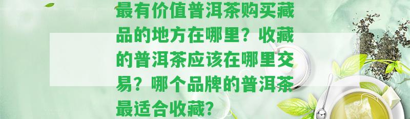 最有價值普洱茶購買藏品的地方在哪里？收藏的普洱茶應(yīng)在哪里交易？哪個品牌的普洱茶最適合收藏？