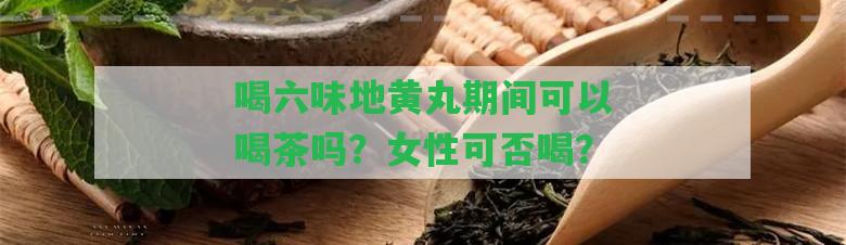 喝六味地黃丸期間可以喝茶嗎？女性可否喝？