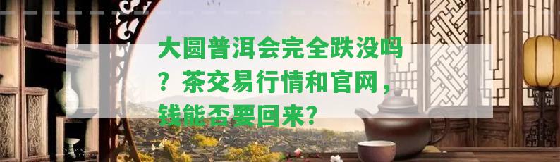 大圓普洱會完全跌沒嗎？茶交易行情和官網(wǎng)，錢能否要回來？