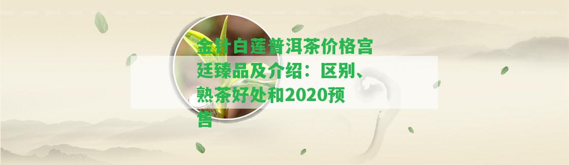 金針白蓮普洱茶價格宮廷臻品及介紹：區(qū)別、熟茶好處和2020預(yù)售