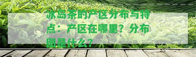 冰島茶的產(chǎn)區(qū)分布與特點(diǎn)：產(chǎn)區(qū)在哪里？分布圖是什么？