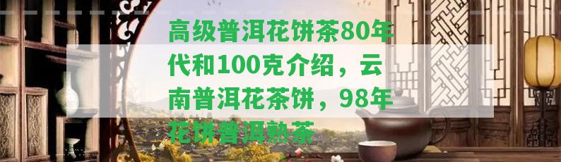 高級普洱花餅茶80年代和100克介紹，云南普洱花茶餅，98年花餅普洱熟茶