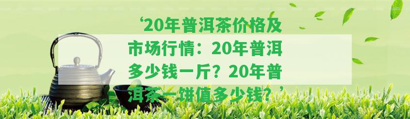 ‘20年普洱茶價(jià)格及市場行情：20年普洱多少錢一斤？20年普洱茶一餅值多少錢？’