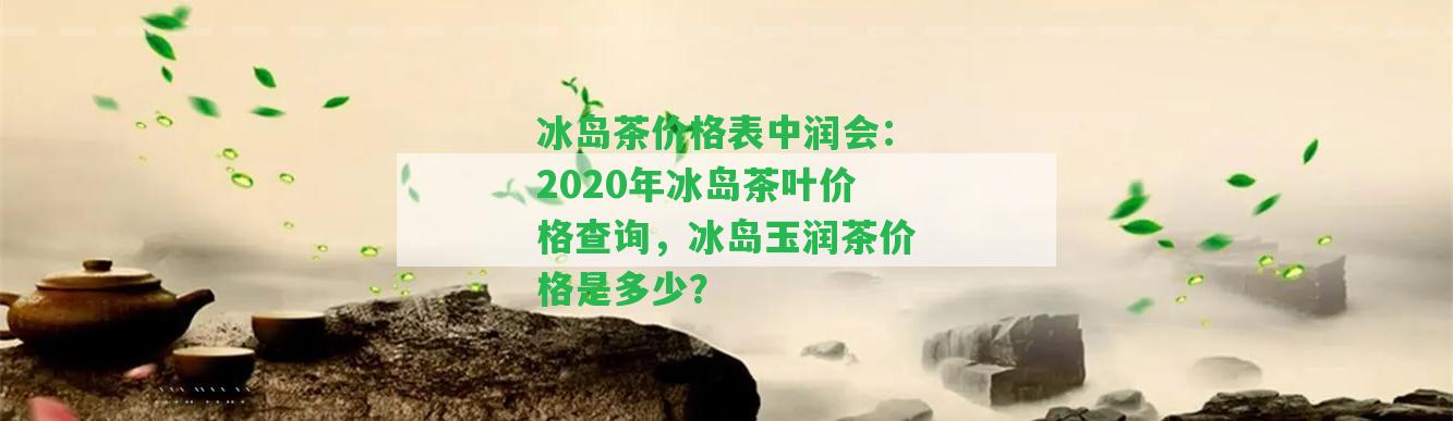 冰島茶價(jià)格表中潤(rùn)會(huì)：2020年冰島茶葉價(jià)格查詢，冰島玉潤(rùn)茶價(jià)格是多少？