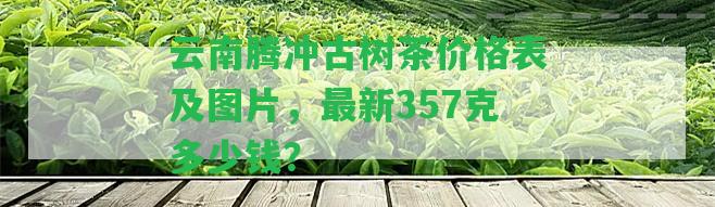 云南騰沖古樹(shù)茶價(jià)格表及圖片，最新357克多少錢(qián)？