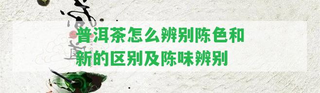 普洱茶怎么辨別陳色和新的區(qū)別及陳味辨別