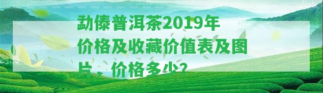 勐傣普洱茶2019年價格及收藏價值表及圖片，價格多少？