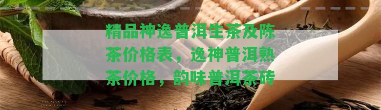 精品神逸普洱生茶及陳茶價(jià)格表，逸神普洱熟茶價(jià)格，韻味普洱茶磚