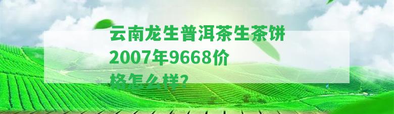 云南龍生普洱茶生茶餅2007年9668價(jià)格怎么樣？