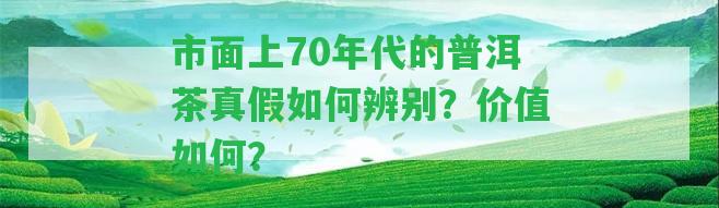 市面上70年代的普洱茶真假怎樣辨別？價(jià)值怎樣？