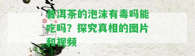 普洱茶的泡沫有毒嗎能吃嗎？探究真相的圖片和視頻