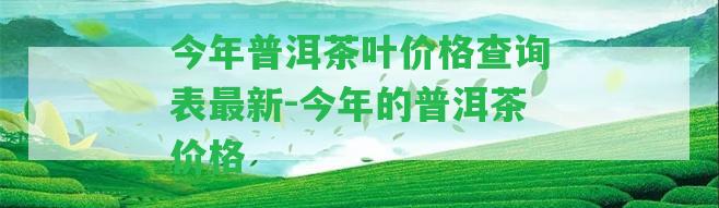 今年普洱茶葉價格查詢表最新-今年的普洱茶價格