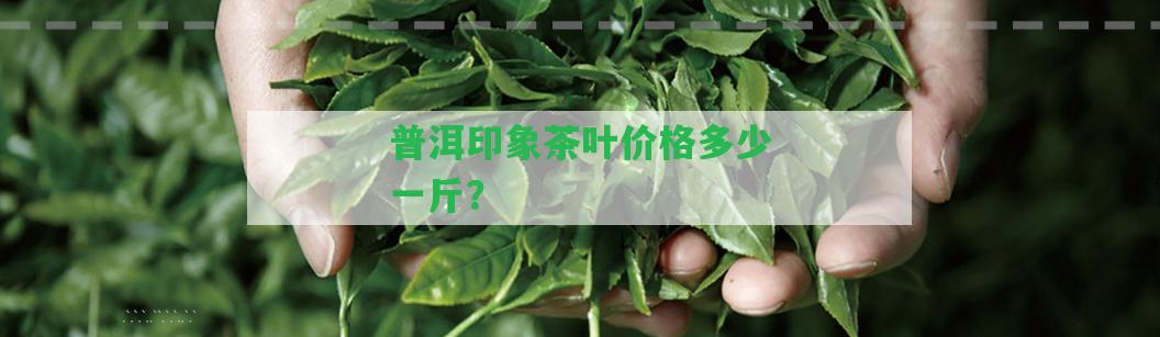 普洱印象茶葉價(jià)格多少一斤？