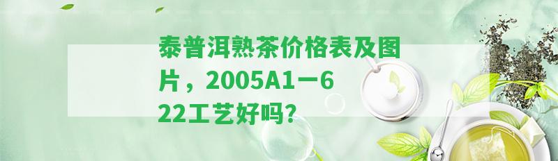 泰普洱熟茶價格表及圖片，2005A1一622工藝好嗎？