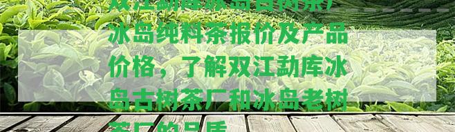 雙江勐庫冰島古樹茶廠冰島純料茶報價及產(chǎn)品價格，熟悉雙江勐庫冰島古樹茶廠和冰島老樹茶廠的品質(zhì)。