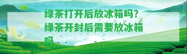 綠茶打開后放冰箱嗎？綠茶開封后需要放冰箱嗎