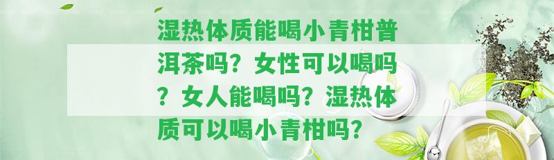 濕熱體質(zhì)能喝小青柑普洱茶嗎？女性可以喝嗎？女人能喝嗎？濕熱體質(zhì)可以喝小青柑嗎？