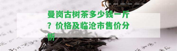 曼崗古樹茶多少錢一斤？價格及臨滄市售價分析