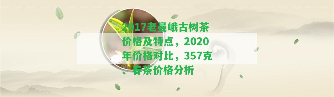 2017老曼峨古樹茶價(jià)格及特點(diǎn)，2020年價(jià)格對(duì)比，357克、春茶價(jià)格分析