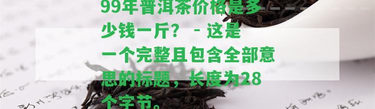 99年普洱茶價格是多少錢一斤？ - 這是一個完整且包含全部意思的標題，長度為28個字節(jié)。